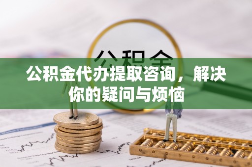 独山公积金代办提取咨询，解决你的疑问与烦恼