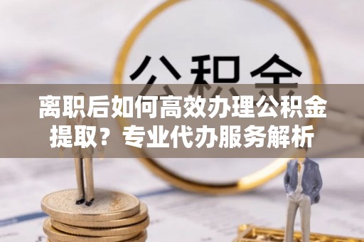 独山离职后如何高效办理公积金提取？专业代办服务解析