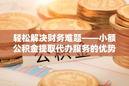 独山轻松解决财务难题——小额公积金提取代办服务的优势与选择指南