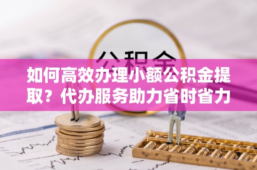 独山如何高效办理小额公积金提取？代办服务助力省时省力