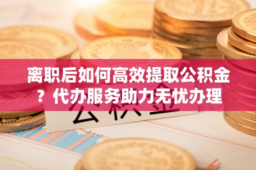 独山离职后如何高效提取公积金？代办服务助力无忧办理