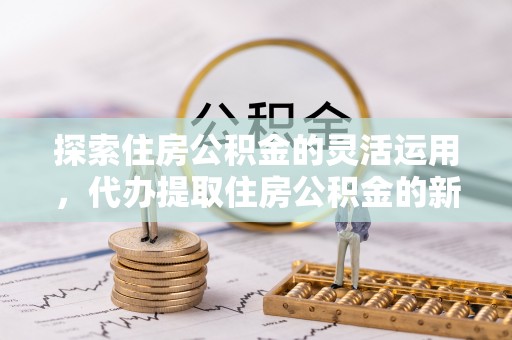 独山探索住房公积金的灵活运用，代办提取住房公积金的新趋势
