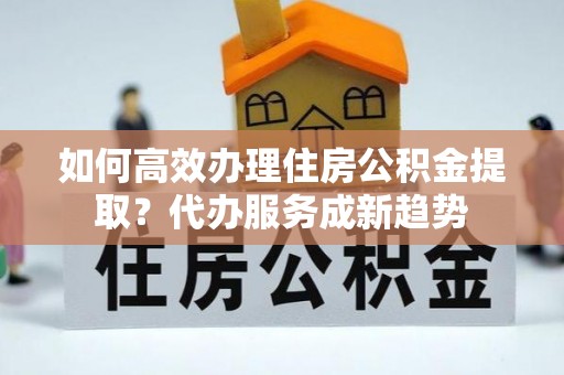 独山如何高效办理住房公积金提取？代办服务成新趋势