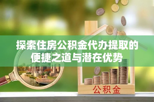 独山探索住房公积金代办提取的便捷之道与潜在优势