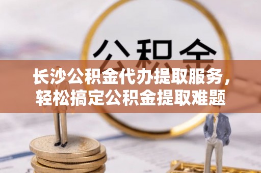 独山长沙公积金代办提取服务，轻松搞定公积金提取难题