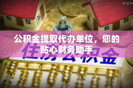 独山公积金提取代办单位，您的贴心财务助手