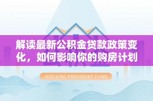 独山解读最新公积金贷款政策变化，如何影响你的购房计划？