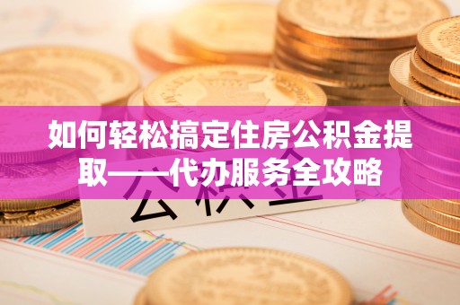 独山如何轻松搞定住房公积金提取——代办服务全攻略