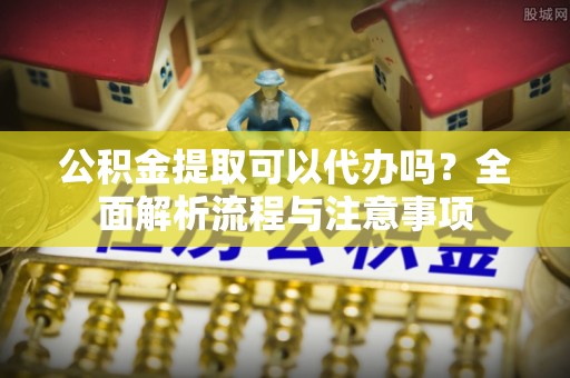 独山公积金提取可以代办吗？全面解析流程与注意事项