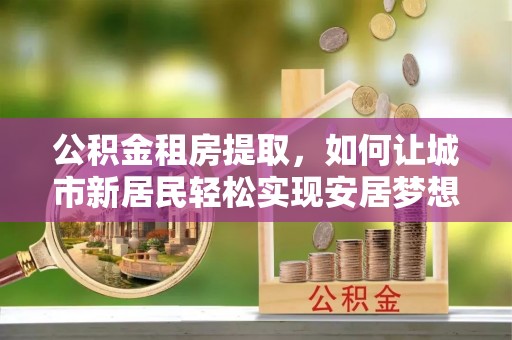 独山公积金租房提取，如何让城市新居民轻松实现安居梦想