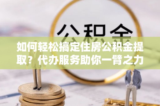 独山如何轻松搞定住房公积金提取？代办服务助你一臂之力
