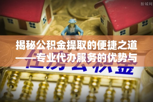独山揭秘公积金提取的便捷之道——专业代办服务的优势与选择