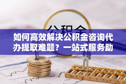 独山如何高效解决公积金咨询代办提取难题？一站式服务助您轻松搞定