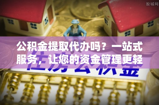 独山公积金提取代办吗？一站式服务，让您的资金管理更轻松
