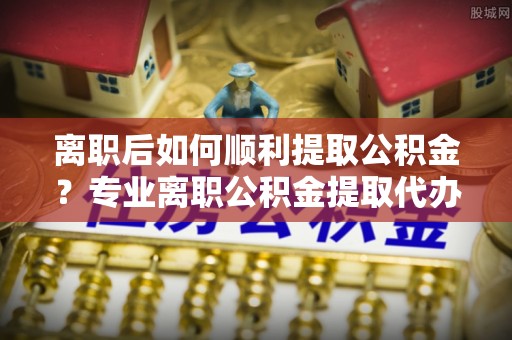 独山离职后如何顺利提取公积金？专业离职公积金提取代办服务指南