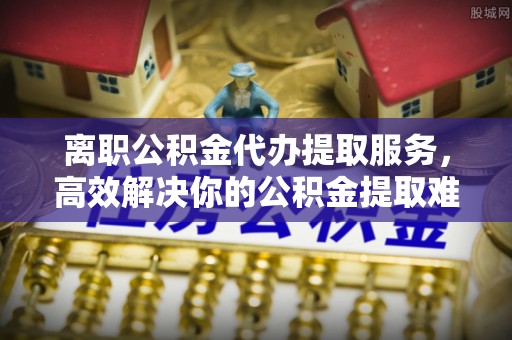 独山离职公积金代办提取服务，高效解决你的公积金提取难题