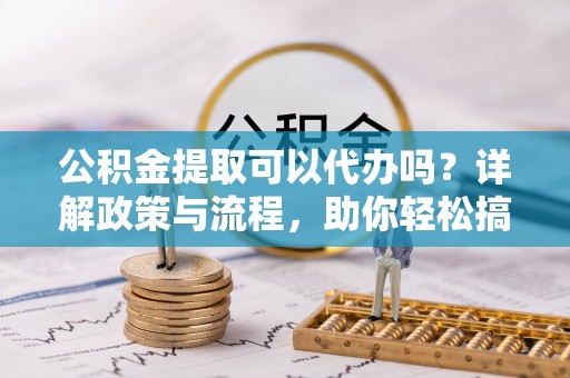 独山公积金提取可以代办吗？详解政策与流程，助你轻松搞定！