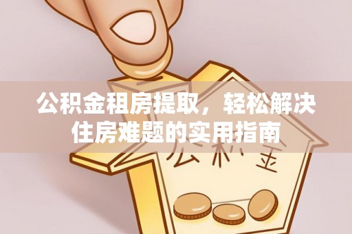 独山公积金租房提取，轻松解决住房难题的实用指南