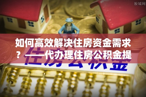 独山如何高效解决住房资金需求？——代办理住房公积金提取服务全解析