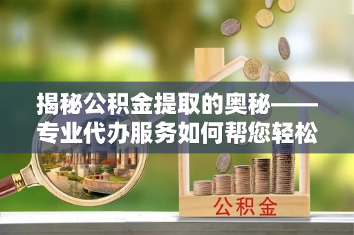 独山揭秘公积金提取的奥秘——专业代办服务如何帮您轻松搞定