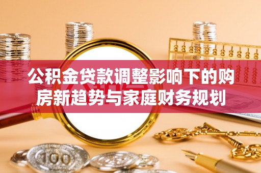 独山公积金贷款调整影响下的购房新趋势与家庭财务规划