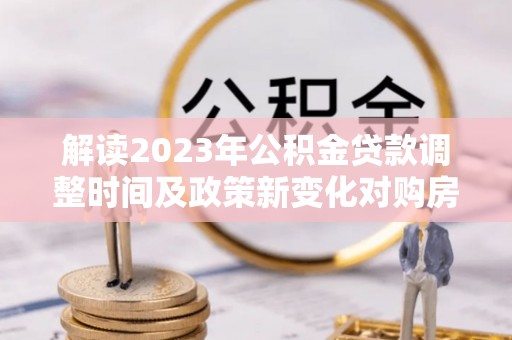 独山解读2023年公积金贷款调整时间及政策新变化对购房的影响