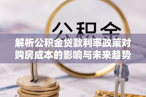 独山解析公积金贷款利率政策对购房成本的影响与未来趋势