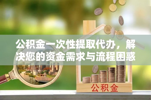 独山公积金一次性提取代办，解决您的资金需求与流程困惑