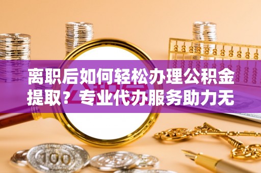 独山离职后如何轻松办理公积金提取？专业代办服务助力无忧