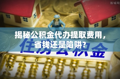 独山揭秘公积金代办提取费用，省钱还是陷阱？