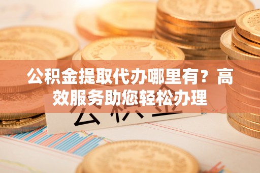 独山公积金提取代办哪里有？高效服务助您轻松办理