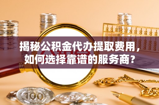 独山揭秘公积金代办提取费用，如何选择靠谱的服务商？