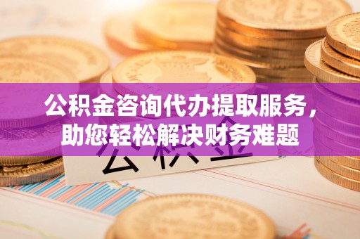 独山公积金咨询代办提取服务，助您轻松解决财务难题