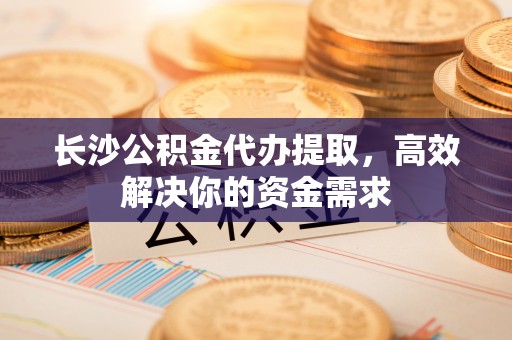 独山长沙公积金代办提取，高效解决你的资金需求