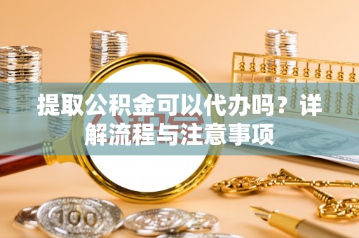 独山提取公积金可以代办吗？详解流程与注意事项