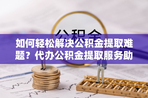 独山如何轻松解决公积金提取难题？代办公积金提取服务助您一臂之力