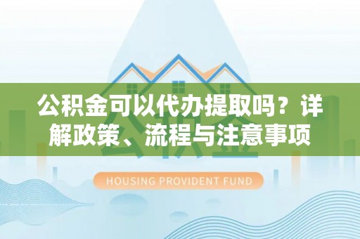 独山公积金可以代办提取吗？详解政策、流程与注意事项