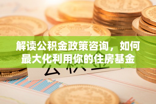 独山解读公积金政策咨询，如何最大化利用你的住房基金