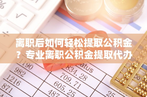 独山离职后如何轻松提取公积金？专业离职公积金提取代办服务指南