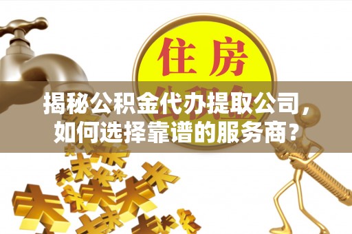 独山揭秘公积金代办提取公司，如何选择靠谱的服务商？