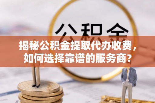 独山揭秘公积金提取代办收费，如何选择靠谱的服务商？