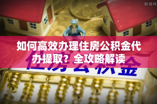 独山如何高效办理住房公积金代办提取？全攻略解读