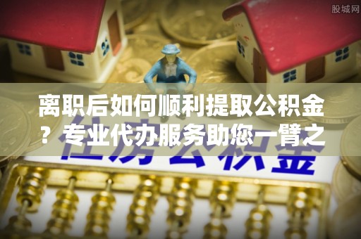 独山离职后如何顺利提取公积金？专业代办服务助您一臂之力
