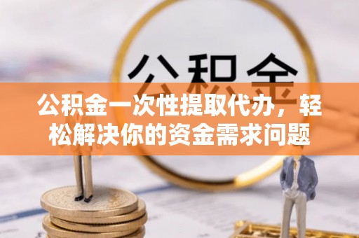 独山公积金一次性提取代办，轻松解决你的资金需求问题