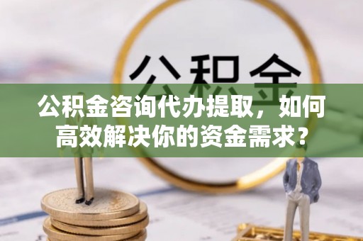 独山公积金咨询代办提取，如何高效解决你的资金需求？