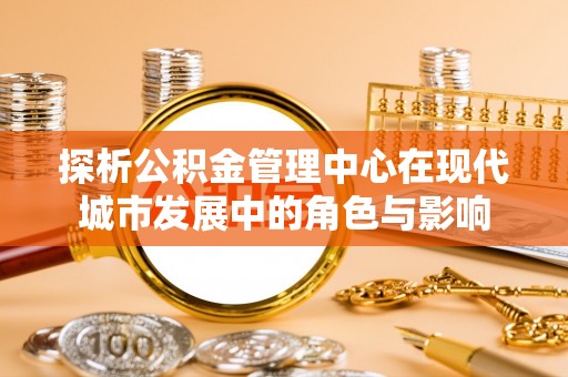 独山探析公积金管理中心在现代城市发展中的角色与影响