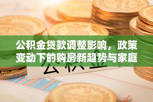 独山公积金贷款调整影响，政策变动下的购房新趋势与家庭财务规划