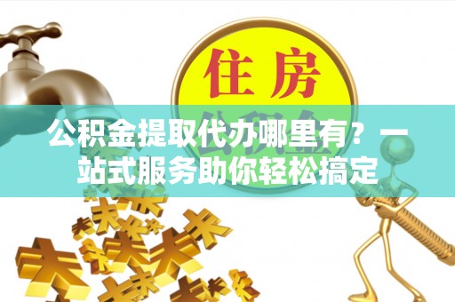 独山公积金提取代办哪里有？一站式服务助你轻松搞定
