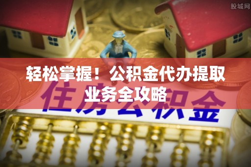 独山轻松掌握！公积金代办提取业务全攻略