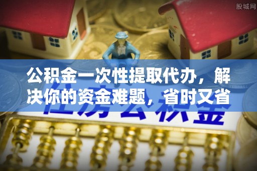 独山公积金一次性提取代办，解决你的资金难题，省时又省心